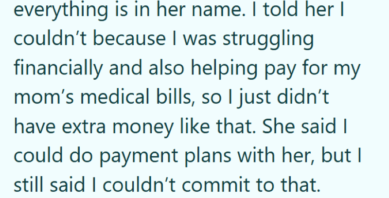everything is in her name. I told her I couldn't because I was struggling financially and also helping pay for my mom's medical bills, so I just didn't have extra money like that. She said I could do payment plans with her, but I still said I couldn't commit to that.