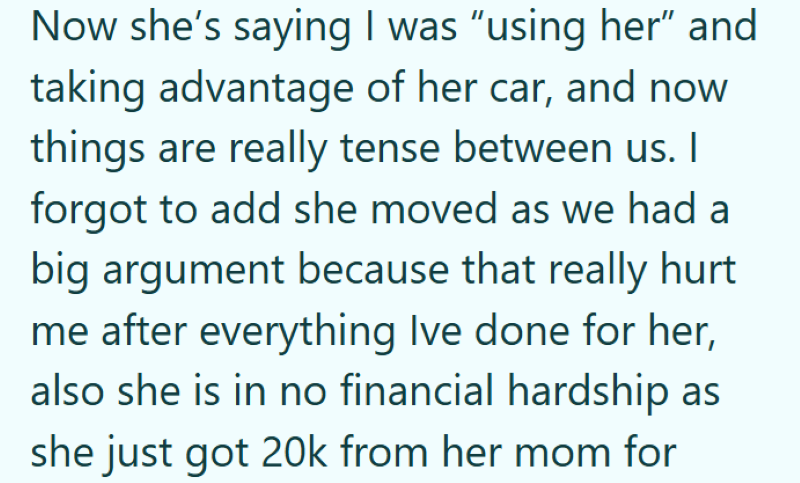 Now she's saying I was "using her" and taking advantage of her car, and now things are really tense between us. I forgot to add she moved as we had a big argument because that really hurt me after everything Ive done for her, also she is in no financial hardship as she just got 20k from her mom for