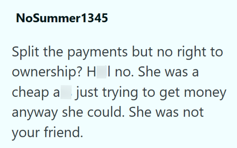 NoSummer1345 Split the payments but no right to ownership? H I no. She was a cheap a just trying to get money anyway she could. She was not your friend.