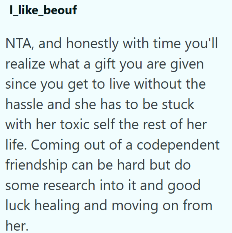 I_like_beouf NTA, and honestly with time you'll realize what a gift you are given since you get to live without the hassle and she has to be stuck with her toxic self the rest of her life. Coming out of a codependent friendship can be hard but do some research into it and good luck healing and moving on from her.