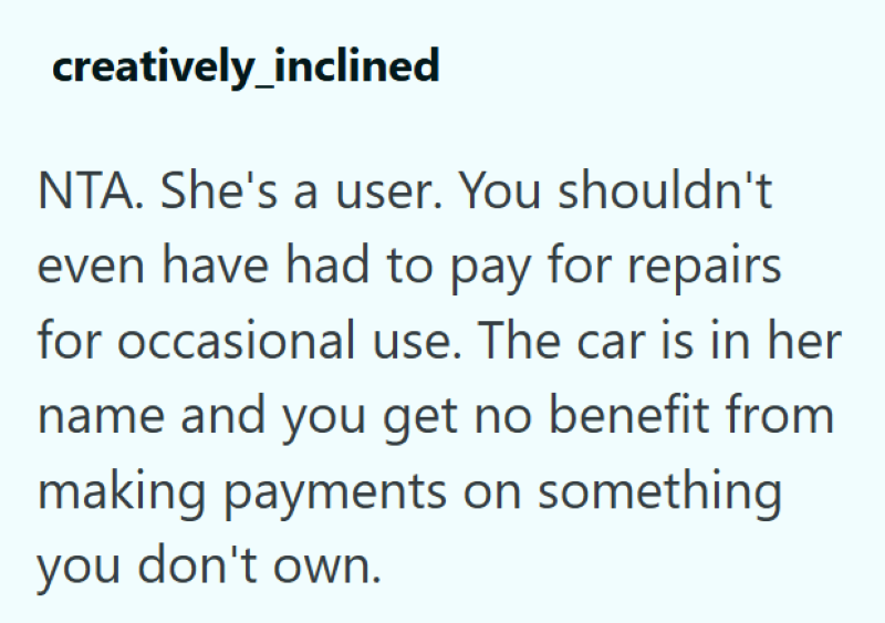 creatively_inclined NTA. She's a user. You shouldn't even have had to pay for repairs for occasional use. The car is in her name and you get no benefit from making payments on something you don't own.