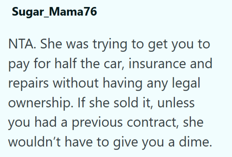 Sugar_Mama76 NTA. She was trying to get you to pay for half the car, insurance and repairs without having any legal ownership. If she sold it, unless you had a previous contract, she wouldn't have to give you a dime.