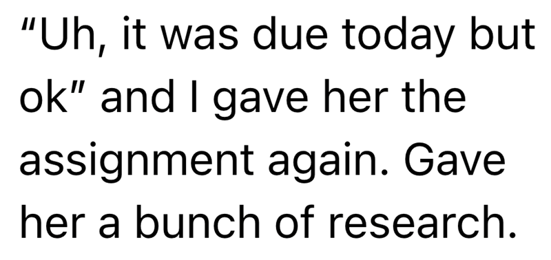"Uh, it was due today but ok" and I gave her the assignment again. Gave her a bunch of research.