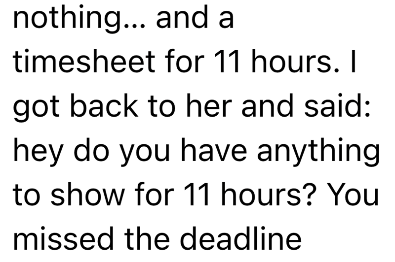nothing... and a timesheet for 11 hours. I got back to her and said: hey do you have anything to show for 11 hours? You missed the deadline