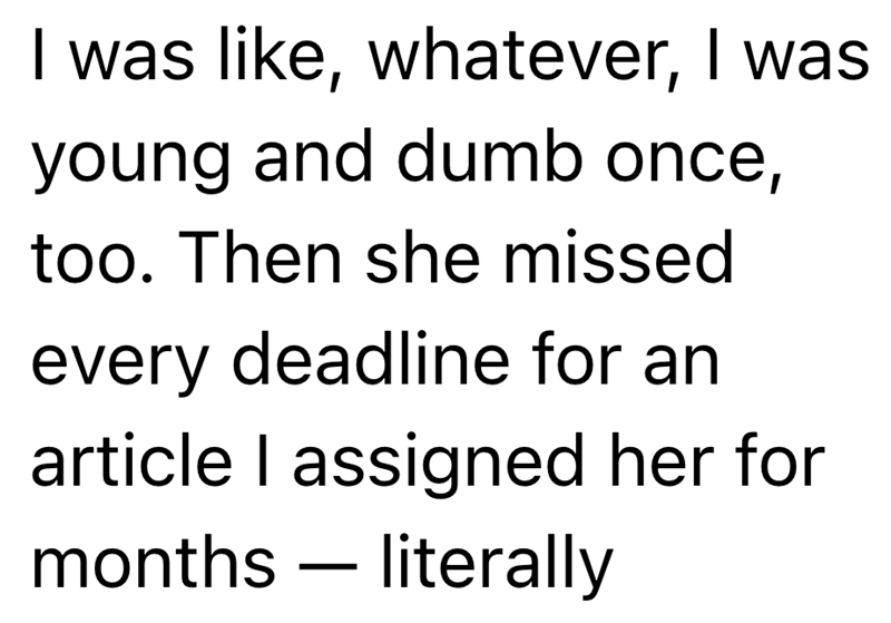 I was like, whatever, I was young and dumb once, too. Then she missed every deadline for an article I assigned her for months — literally