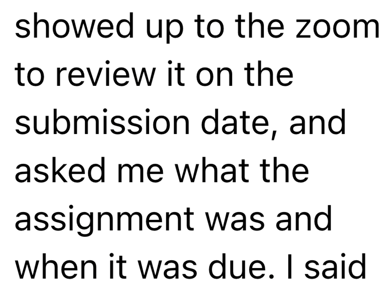 showed up to the zoom to review it on the submission date, and asked me what the assignment was and when it was due. I said