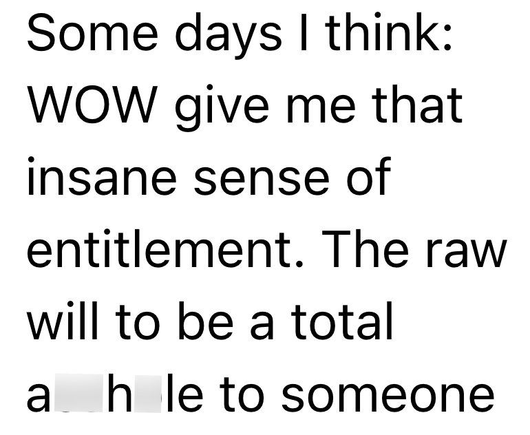 Some days I think: WOW give me that insane sense of entitlement. The raw will to be a total a hole to someone