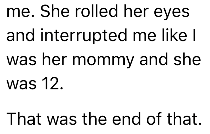 me. She rolled her eyes. and interrupted me like I was her mommy and she was 12. That was the end of that.