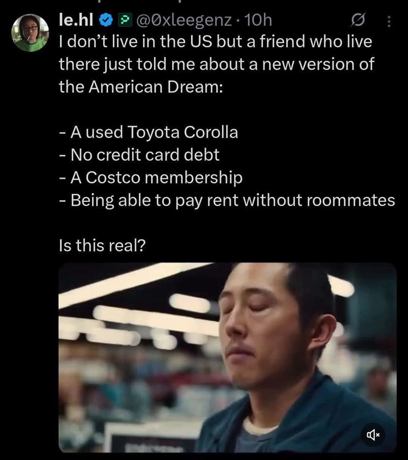 le.hl @Oxleegenz. 10h > 0 I don't live in the US but a friend who live there just told me about a new version of the American Dream: - A used Toyota Corolla - No credit card debt - A Costco membership - Being able to pay rent without roommates Is this real? 습