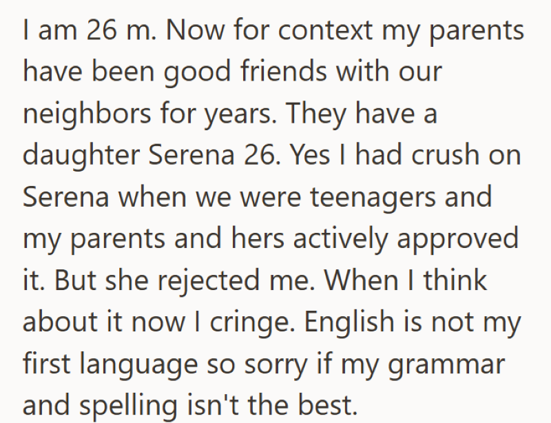 I am 26 m. Now for context my parents have been good friends with our neighbors for years. They have a daughter Serena 26. Yes I had crush on Serena when we were teenagers and my parents and hers actively approved it. But she rejected me. When I think about it now I cringe. English is not my first language so sorry if my grammar and spelling isn't the best.