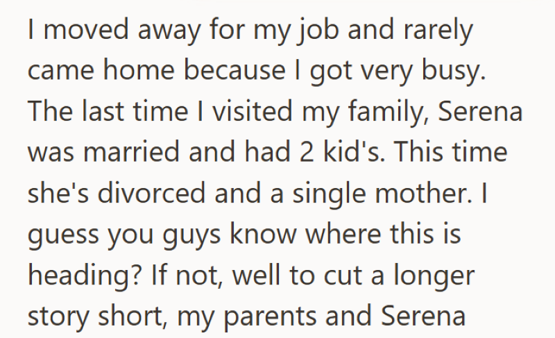 I moved away for my job and rarely came home because I got very busy. The last time I visited my family, Serena was married and had 2 kid's. This time she's divorced and a single mother. I guess you guys know where this is heading? If not, well to cut a longer story short, my parents and Serena