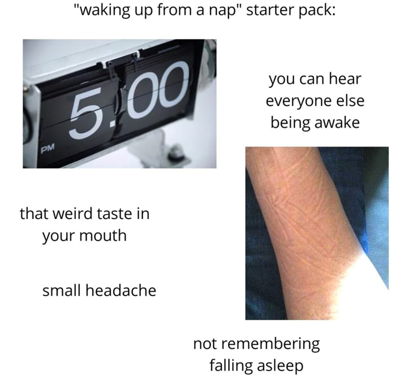 PM "waking up from a nap" starter pack: 5.00 that weird taste in your mouth small headache you can hear everyone else being awake not remembering falling asleep