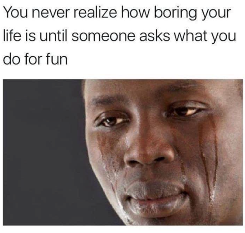 You never realize how boring your life is until someone asks what you do for fun