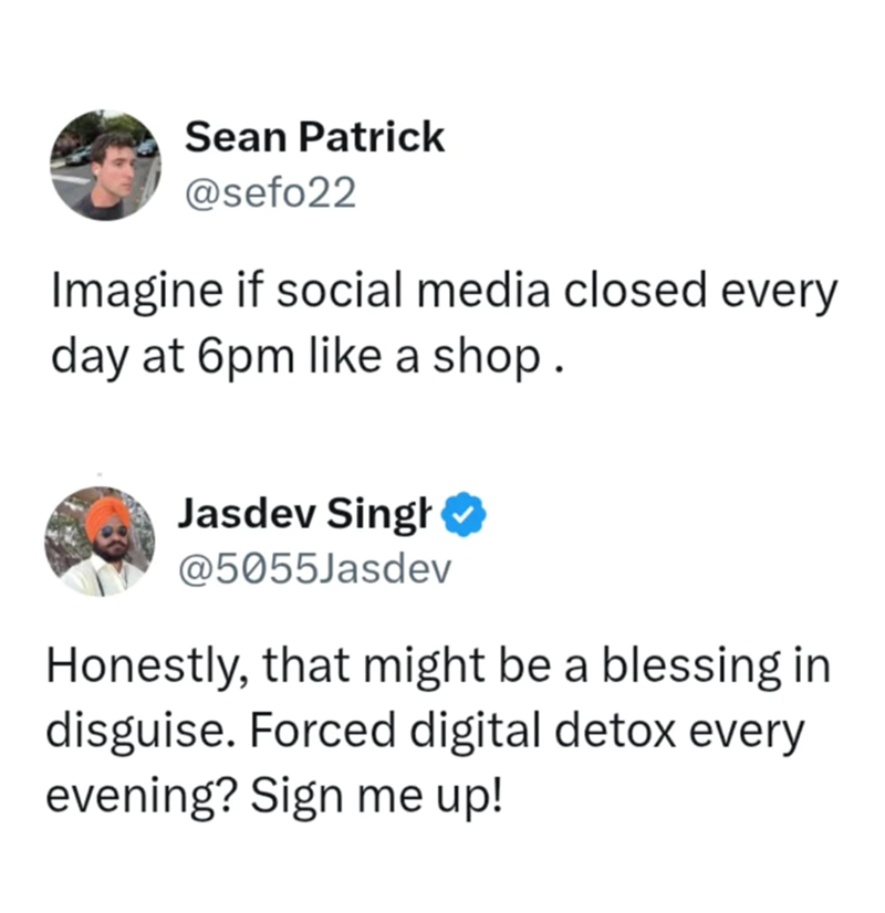 Sean Patrick @sefo22 Imagine if social media closed every day at 6pm like a shop. Jasdev Singh @5055Jasdev Honestly, that might be a blessing in disguise. Forced digital detox every evening? Sign me up!