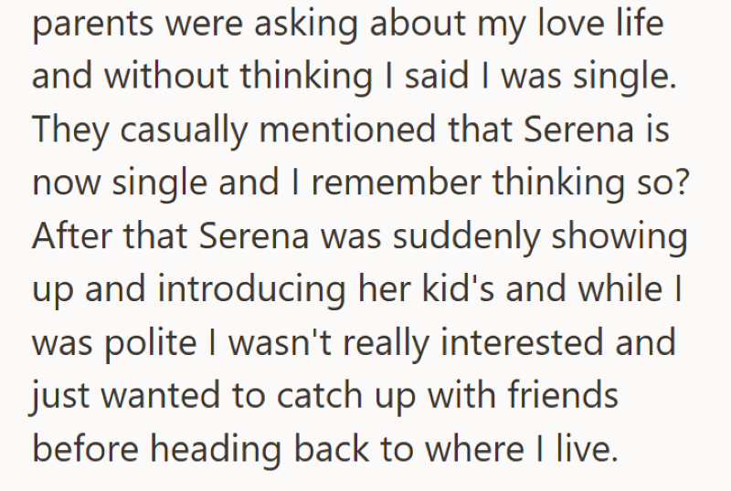 parents were asking about my love life and without thinking I said I was single. They casually mentioned that Serena is now single and I remember thinking so? After that Serena was suddenly showing up and introducing her kid's and while I was polite I wasn't really interested and just wanted to catch up with friends before heading back to where I live.