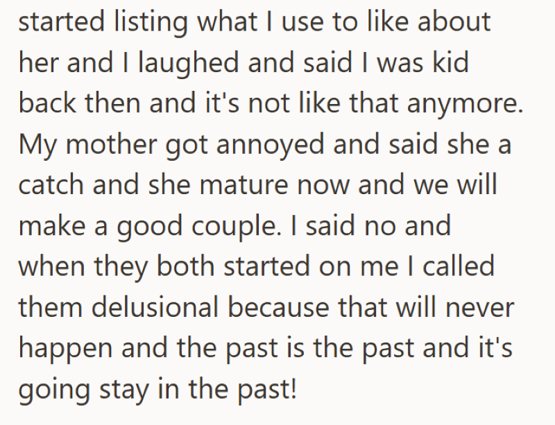 started listing what I use to like about her and I laughed and said I was kid back then and it's not like that anymore. My mother got annoyed and said she a catch and she mature now and we will make a good couple. I said no and when they both started on me I called them delusional because that will never happen and the past is the past and it's going stay in the past!