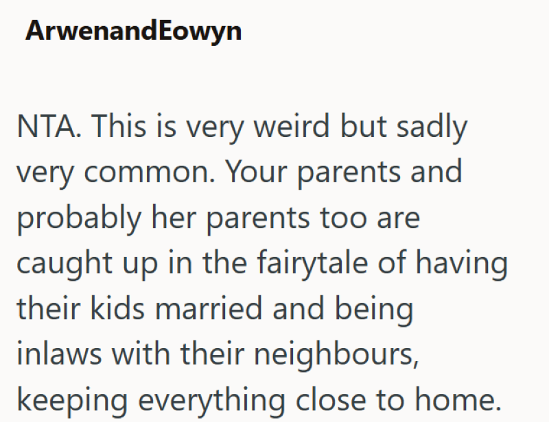 ArwenandEowyn NTA. This is very weird but sadly very common. Your parents and probably her parents too are caught up in the fairytale of having. their kids married and being inlaws with their neighbours, keeping everything close to home.