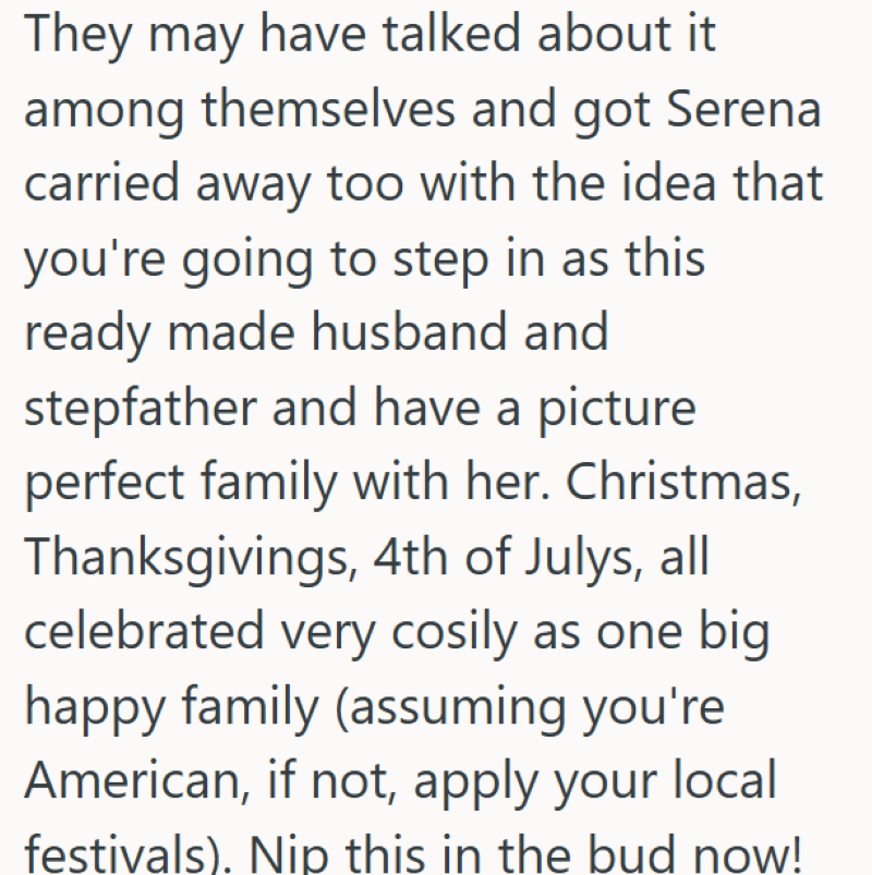 They may have talked about it among themselves and got Serena carried away too with the idea that you're going to step in as this ready made husband and stepfather and have a picture perfect family with her. Christmas, Thanksgivings, 4th of Julys, all celebrated very cosily as one big happy family (assuming you're American, if not, apply your local festivals). Nip this in the bud now!