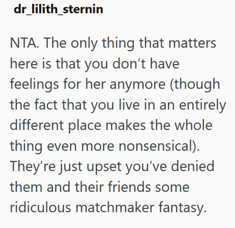 dr_lilith_sternin NTA. The only thing that matters here is that you don't have feelings for her anymore (though the fact that you live in an entirely different place makes the whole thing even more nonsensical). They're just upset you've denied them and their friends some ridiculous matchmaker fantasy.