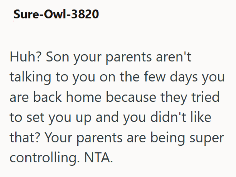 Sure-Owl-3820 Huh? Son your parents aren't talking to you on the few days you are back home because they tried to set you up and you didn't like that? Your parents are being super controlling. NTA.