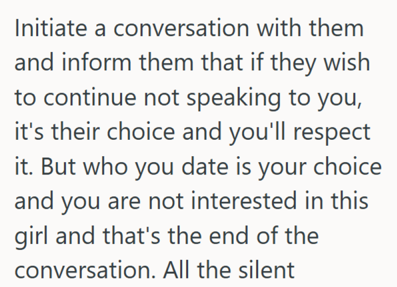 Initiate a conversation with them and inform them that if they wish to continue not speaking to you, it's their choice and you'll respect it. But who you date is your choice and you are not interested in this girl and that's the end of the conversation. All the silent