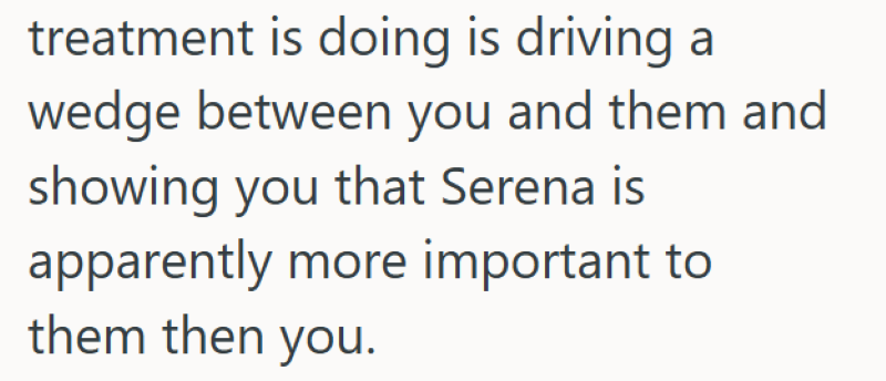 treatment is doing is driving a wedge between you and them and showing you that Serena is apparently more important to them then you.