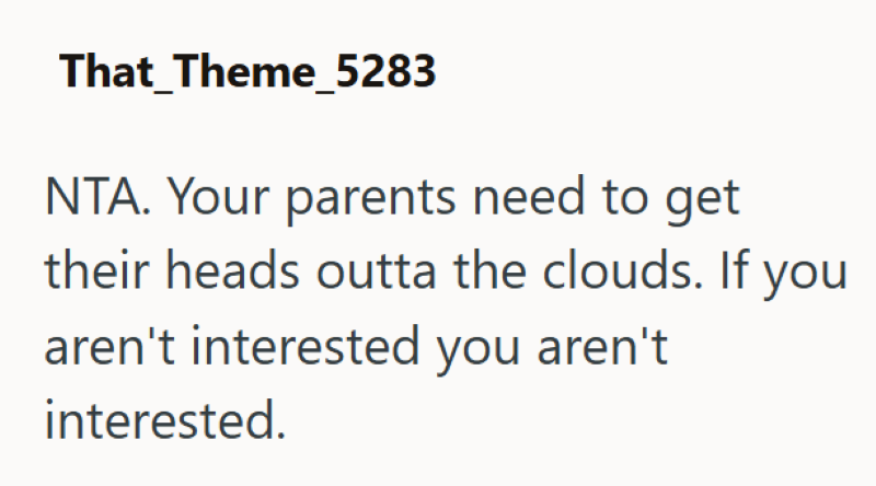 That Theme_5283 NTA. Your parents need to get their heads outta the clouds. If you aren't interested you aren't interested.