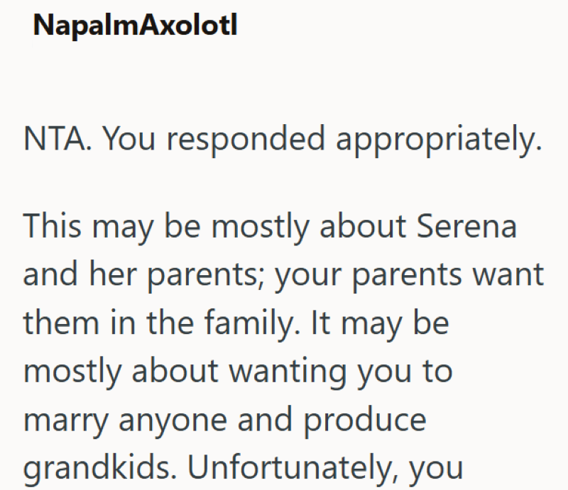 NapalmAxolotl NTA. You responded appropriately. This may be mostly about Serena and her parents; your parents want them in the family. It may be mostly about wanting you to marry anyone and produce grandkids. Unfortunately, you