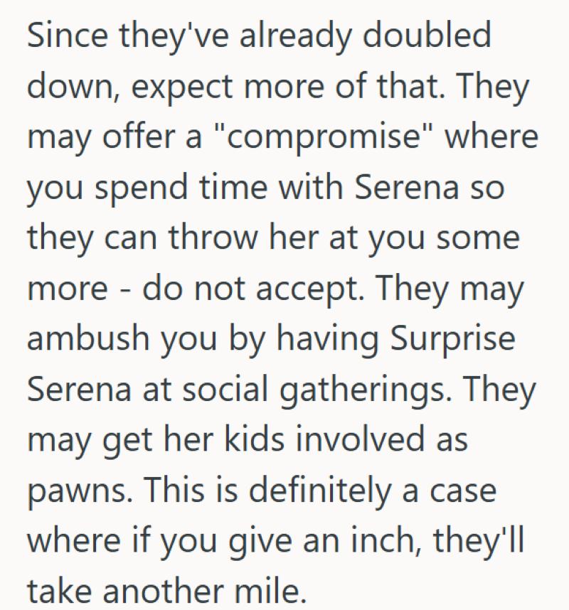 Since they've already doubled down, expect more of that. They may offer a "compromise" where you spend time with Serena so they can throw her at you some more - do not accept. They may ambush you by having Surprise Serena at social gatherings. They may get her kids involved as pawns. This is definitely a case where if you give an inch, they'll take another mile.
