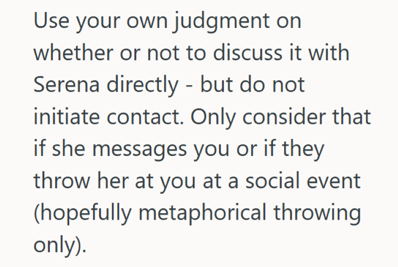 Use your own judgment on whether or not to discuss it with Serena directly - but do not initiate contact. Only consider that if she messages you or if they throw her at you at a social event (hopefully metaphorical throwing only).