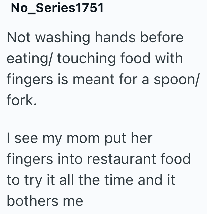 No_Series1751 Not washing hands before eating/touching food with fingers is meant for a spoon/ fork. I see my mom put her fingers into restaurant food to try it all the time and it bothers me