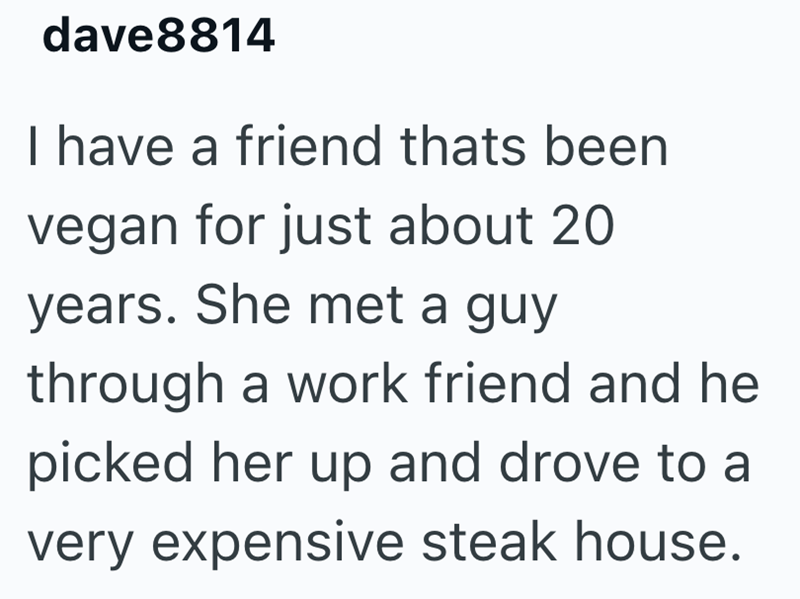 dave8814 I have a friend thats been vegan for just about 20 years. She met a guy through a work friend and he picked her up and drove to a very expensive steak house.