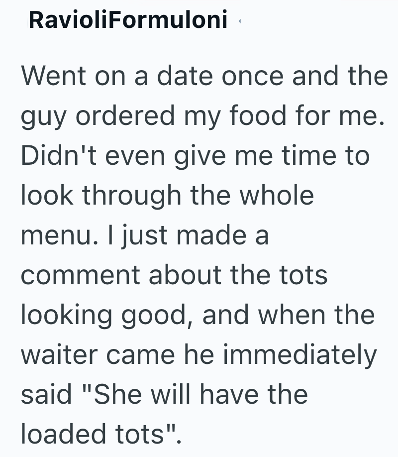 RavioliFormuloni Went on a date once and the guy ordered my food for me. Didn't even give me time to look through the whole menu. I just made a comment about the tots looking good, and when the waiter came he immediately said "She will have the loaded tots".