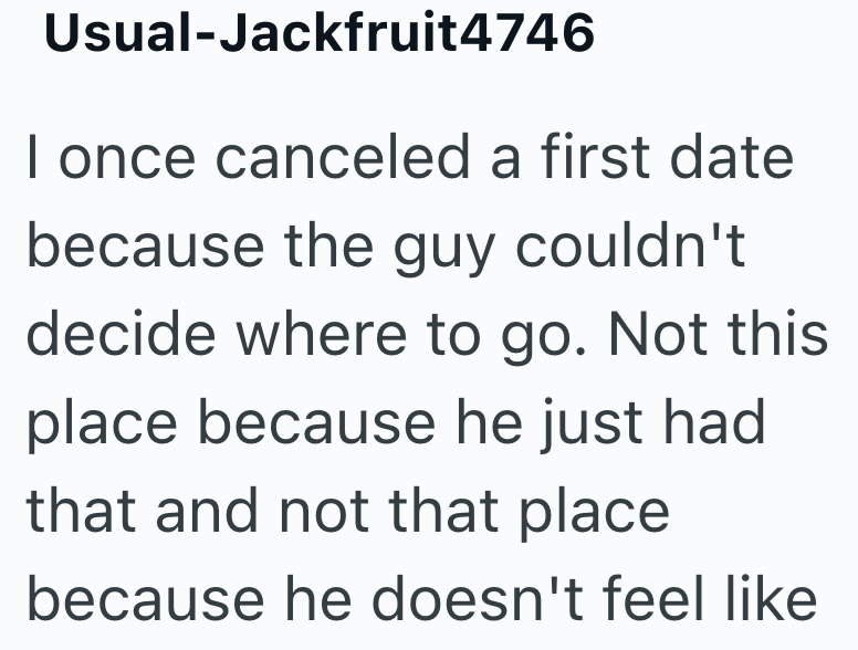 Usual-Jackfruit4746 I once canceled a first date because the guy couldn't decide where to go. Not this place because he just had that and not that place because he doesn't feel like