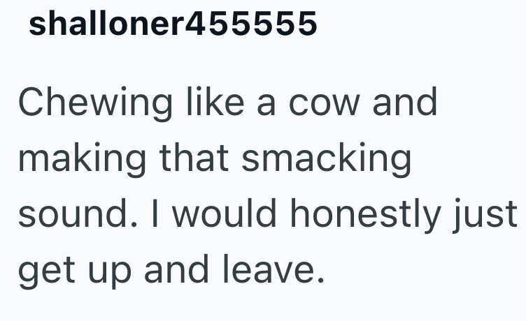 shalloner455555 Chewing like a cow and making that smacking sound. I would honestly just get up and leave.