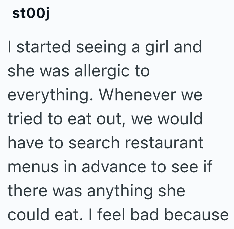 stooj I started seeing a girl and she was allergic to everything. Whenever we tried to eat out, we would have to search restaurant menus in advance to see if there was anything she could eat. I feel bad because