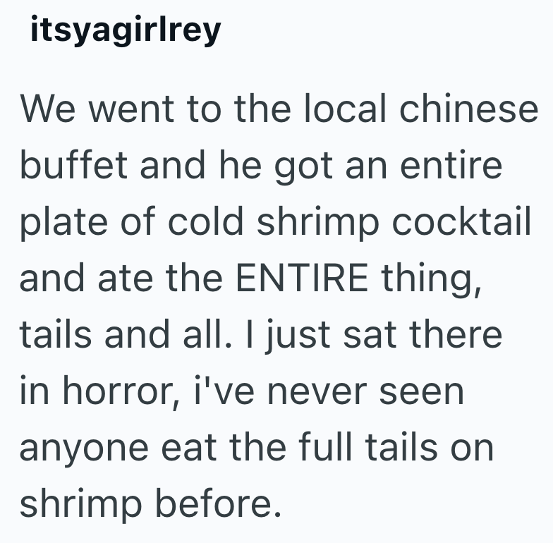 itsyagirlrey We went to the local chinese buffet and he got an entire plate of cold shrimp cocktail and ate the ENTIRE thing, tails and all. I just sat there in horror, i've never seen anyone eat the full tails on shrimp before.