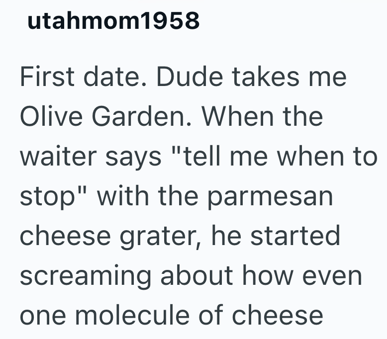 utahmom1958 First date. Dude takes me Olive Garden. When the waiter says "tell me when to stop" with the parmesan cheese grater, he started screaming about how even one molecule of cheese