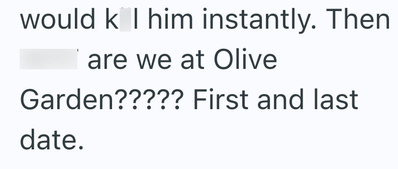 would k I him instantly. Then are we at Olive Garden????? First and last date.