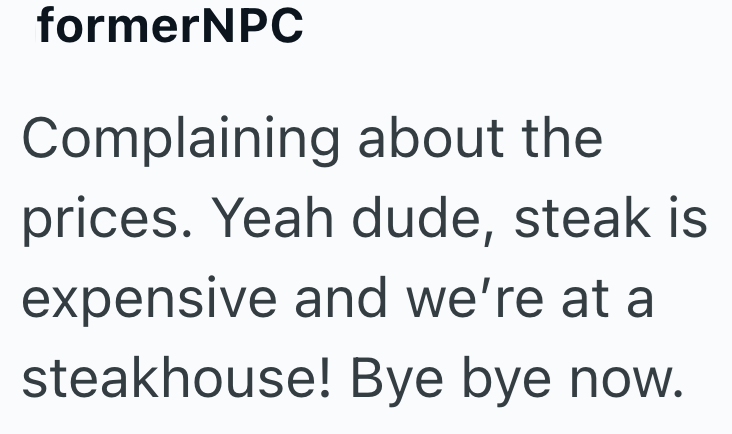 formerNPC Complaining about the prices. Yeah dude, steak is expensive and we're at a steakhouse! Bye bye now.
