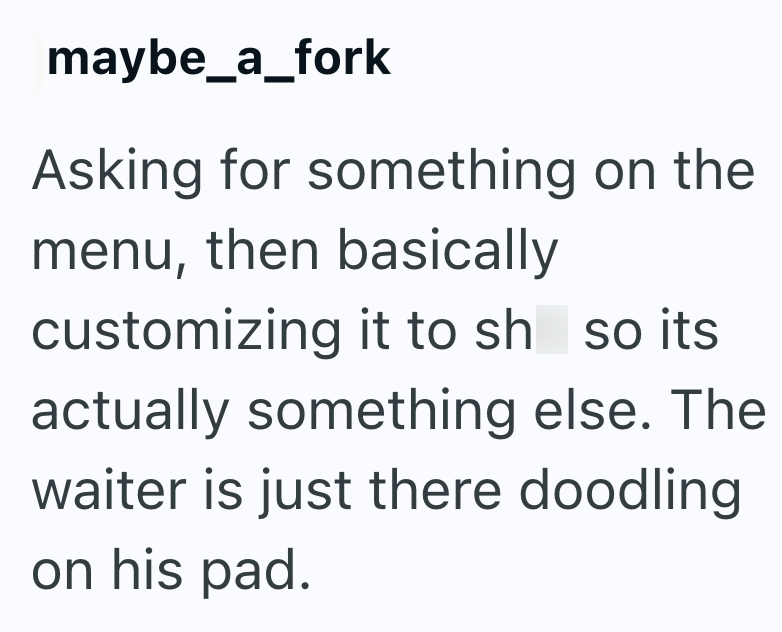 maybe_a_fork Asking for something on the menu, then basically customizing it to sh so its. actually something else. The waiter is just there doodling on his pad.