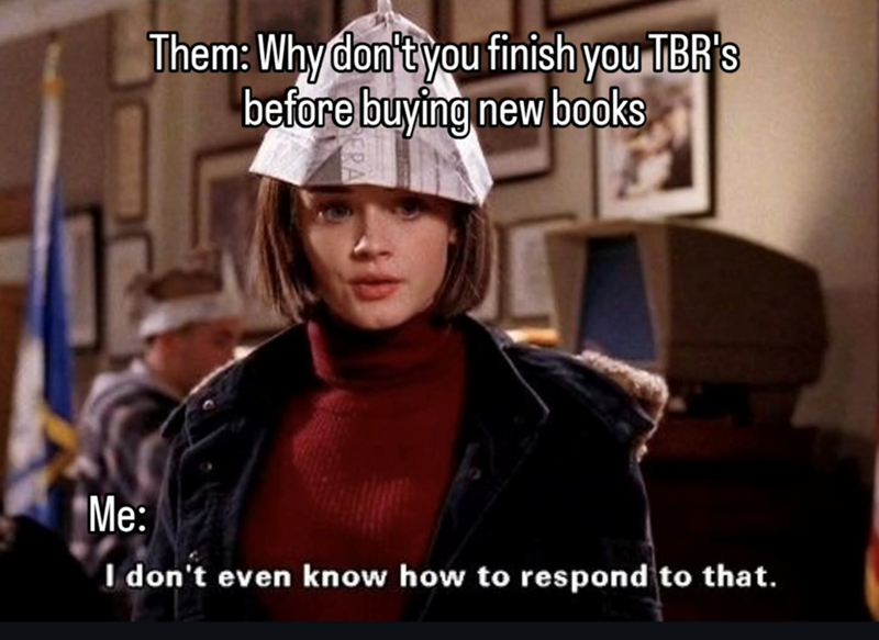 Them: Why don't you finish you TBR's before buying new books Me: I don't even know how to respond to that.