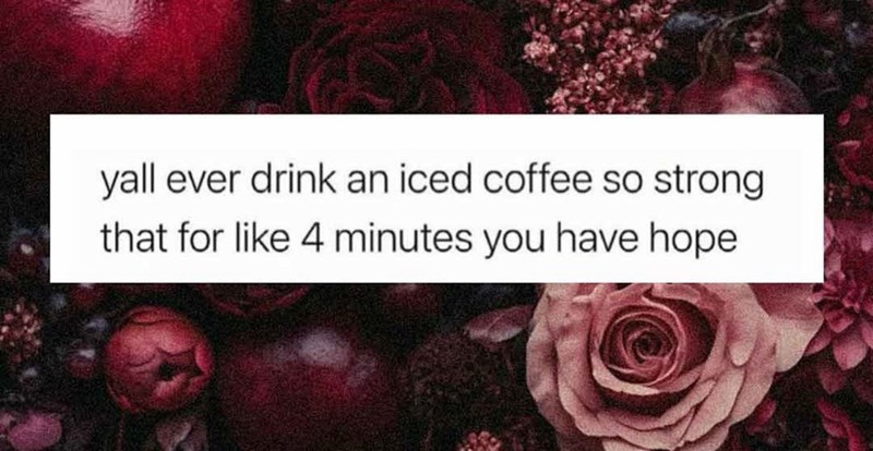 yall ever drink an iced coffee so strong that for like 4 minutes you have hope