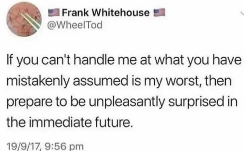 Frank Whitehouse @WheelTod If you can't handle me at what you have mistakenly assumed is my worst, then prepare to be unpleasantly surprised in the immediate future. 19/9/17, 9:56 pm