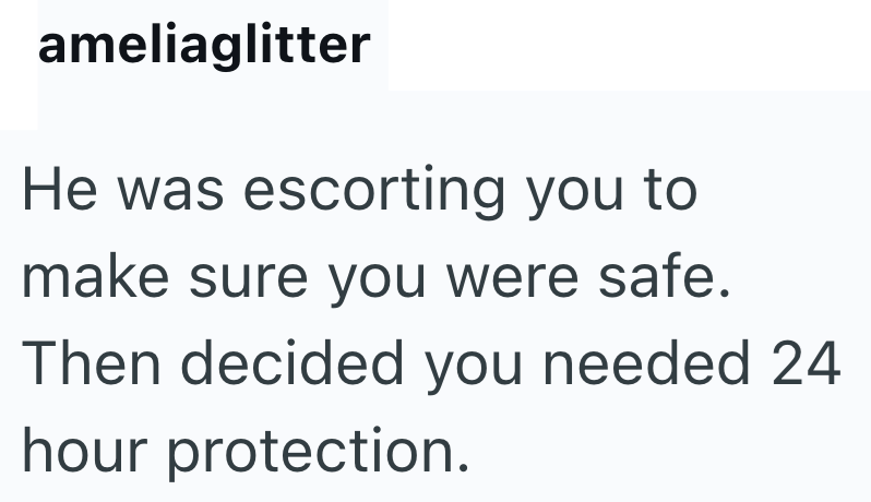 ameliaglitter He was escorting you to make sure you were safe. Then decided you needed 24 hour protection.