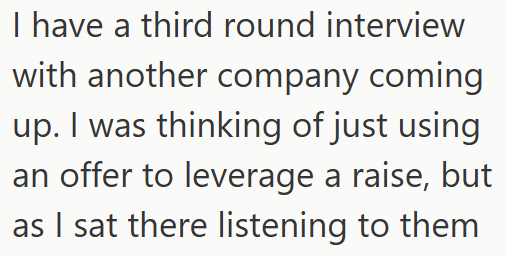 I have a third round interview with another company coming up. I was thinking of just using an offer to leverage a raise, but as I sat there listening to them