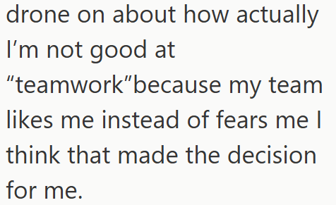 drone on about how actually I'm not good at "teamwork"because my team likes me instead of fears me I think that made the decision for me.