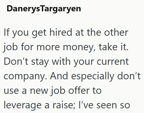 Danerys Targaryen If you get hired at the other job for more money, take it. Don't stay with your current company. And especially don't use a new job offer to leverage a raise; I've seen so