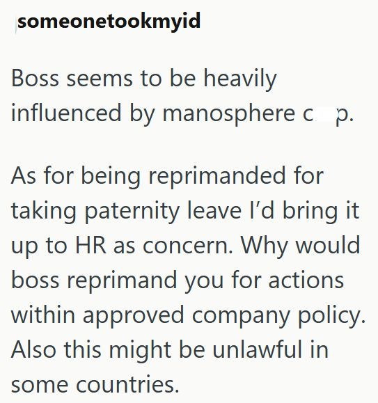 someonetookmyid Boss seems to be heavily influenced by manosphere c p. As for being reprimanded for taking paternity leave I'd bring it up to HR as concern. Why would boss reprimand you for actions within approved company policy. Also this might be unlawful in some countries.