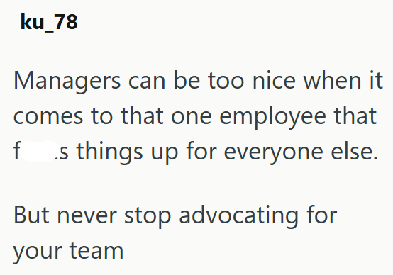 ku_78 Managers can be too nice when it comes to that one employee that fs things up for everyone else. But never stop advocating for your team